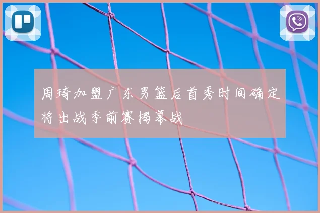 周琦加盟广东男篮后首秀时间确定将出战季前赛揭幕战