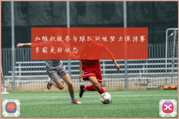 加维积极参与球队训练努力保持赛季前良好状态