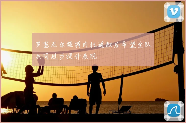 罗塞尼尔强调内托道歉后希望全队共同进步提升表现
