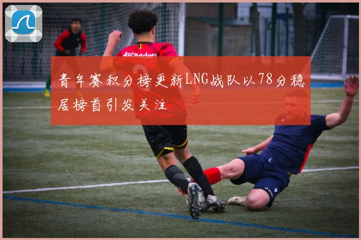 青年赛积分榜更新LNG战队以78分稳居榜首引发关注