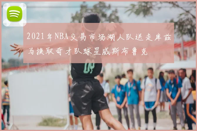 2021年NBA交易市场湖人队送走库兹马换取奇才队球星威斯布鲁克