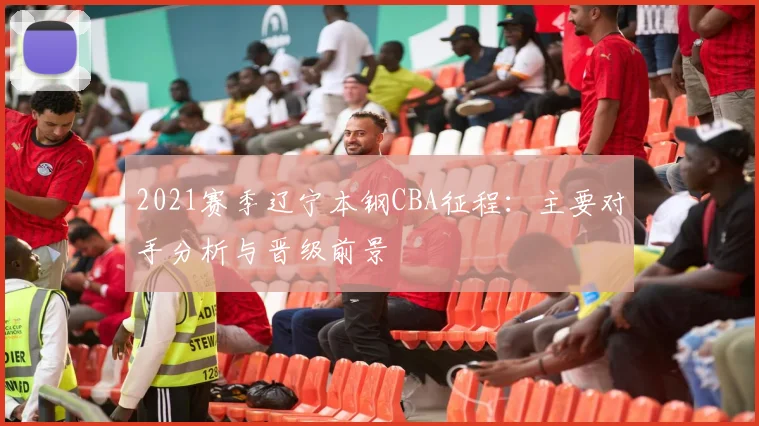 2021赛季辽宁本钢CBA征程：主要对手分析与晋级前景