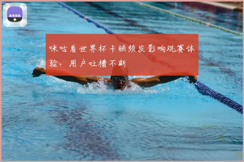 咪咕看世界杯卡顿频发影响观赛体验，用户吐槽不断