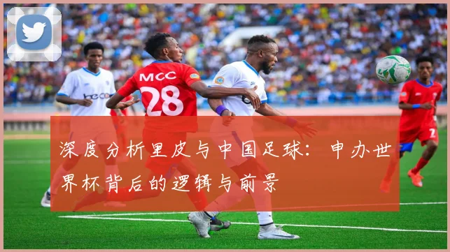 深度分析里皮与中国足球：申办世界杯背后的逻辑与前景
