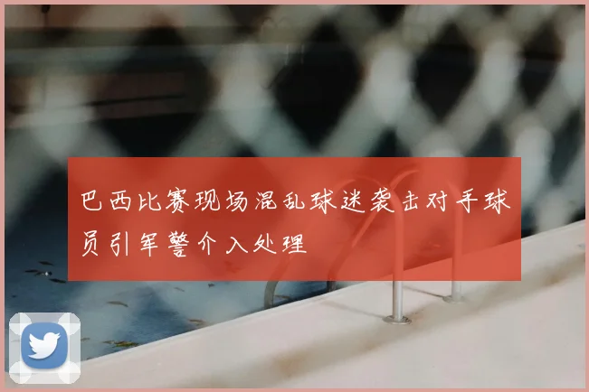 巴西比赛现场混乱球迷袭击对手球员引军警介入处理