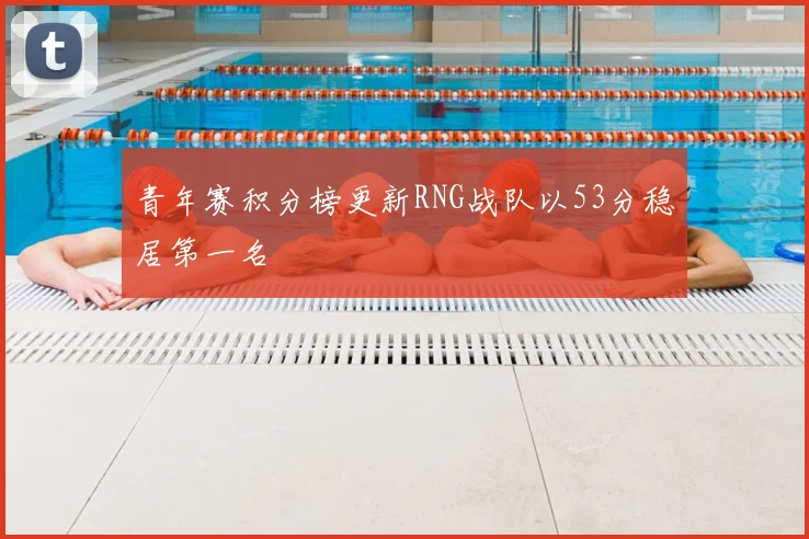 青年赛积分榜更新RNG战队以53分稳居第一名