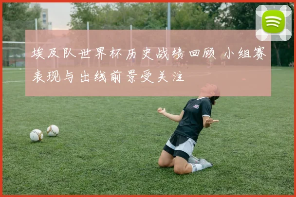 埃及队世界杯历史战绩回顾 小组赛表现与出线前景受关注
