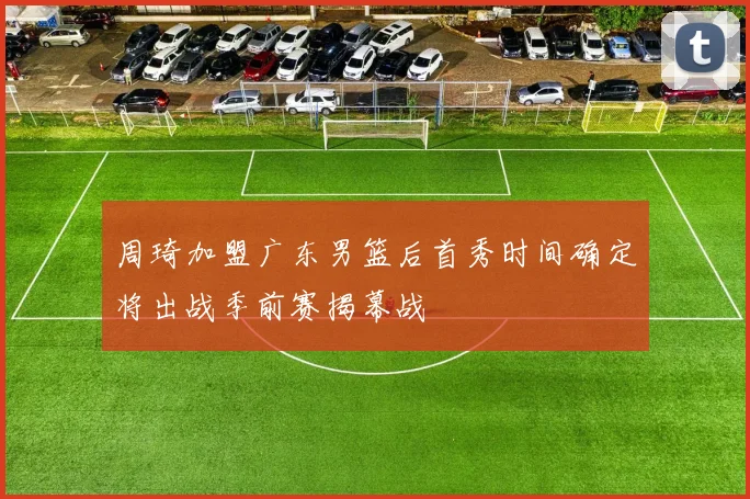 周琦加盟广东男篮后首秀时间确定将出战季前赛揭幕战