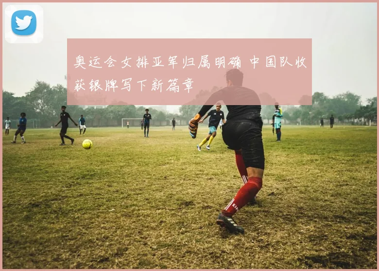 奥运会女排亚军归属明确 中国队收获银牌写下新篇章