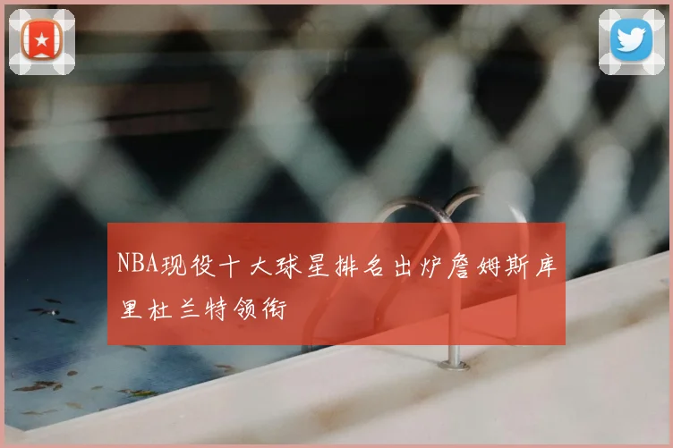 NBA现役十大球星排名出炉詹姆斯库里杜兰特领衔