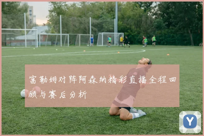 富勒姆对阵阿森纳精彩直播全程回顾与赛后分析
