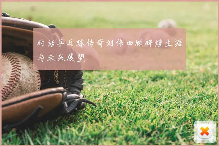 对话乒乓球传奇刘伟回顾辉煌生涯与未来展望