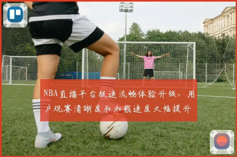 NBA直播平台极速流畅体验升级，用户观赛清晰度和加载速度大幅提升