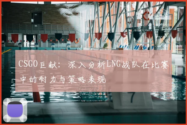 CSGO巨献：深入分析LNG战队在比赛中的耐力与策略表现