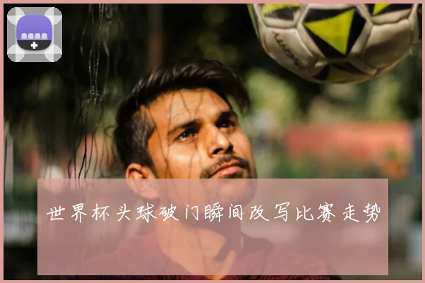 世界杯头球破门瞬间改写比赛走势