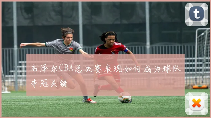 布泽尔CBA总决赛表现如何成为球队夺冠关键