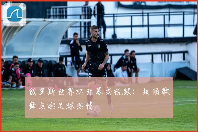 俄罗斯世界杯开幕式视频：绚丽歌舞点燃足球热情