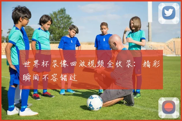 世界杯录像回放视频全收录：精彩瞬间不容错过