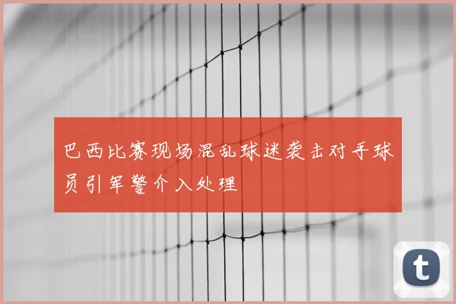 巴西比赛现场混乱球迷袭击对手球员引军警介入处理