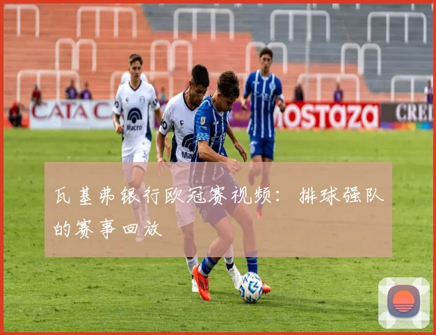 瓦基弗银行欧冠赛视频：排球强队的赛事回放