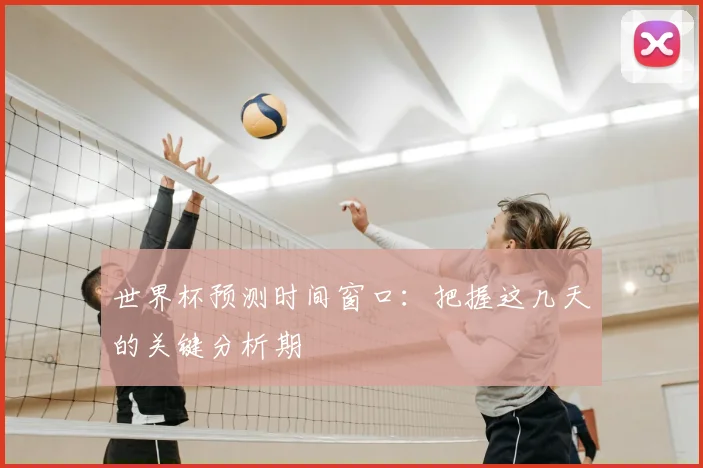 世界杯预测时间窗口：把握这几天的关键分析期