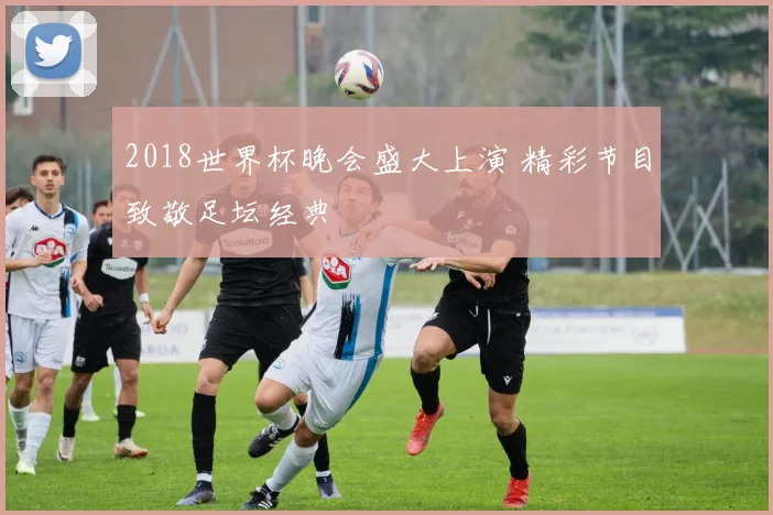 2018世界杯晚会盛大上演 精彩节目致敬足坛经典