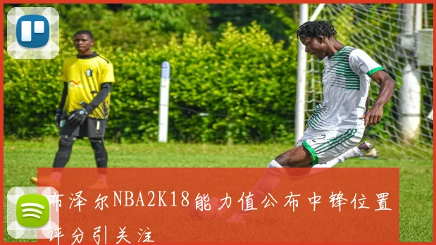布泽尔NBA2K18能力值公布中锋位置评分引关注