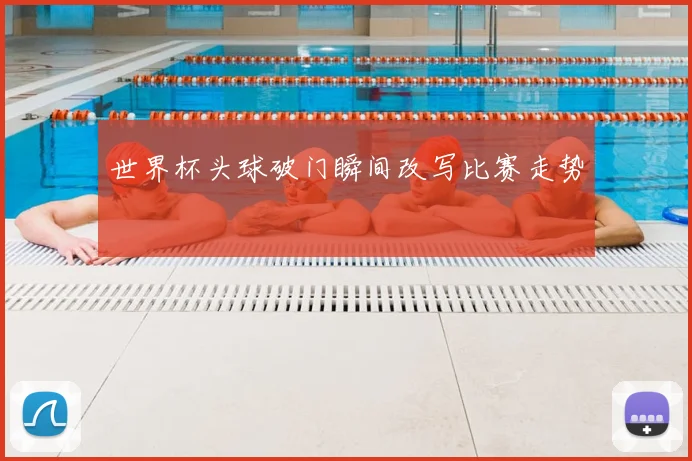 世界杯头球破门瞬间改写比赛走势