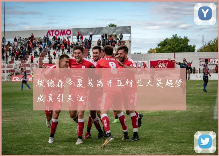 埃德森今夏或离开亚特兰大英超梦成真引关注