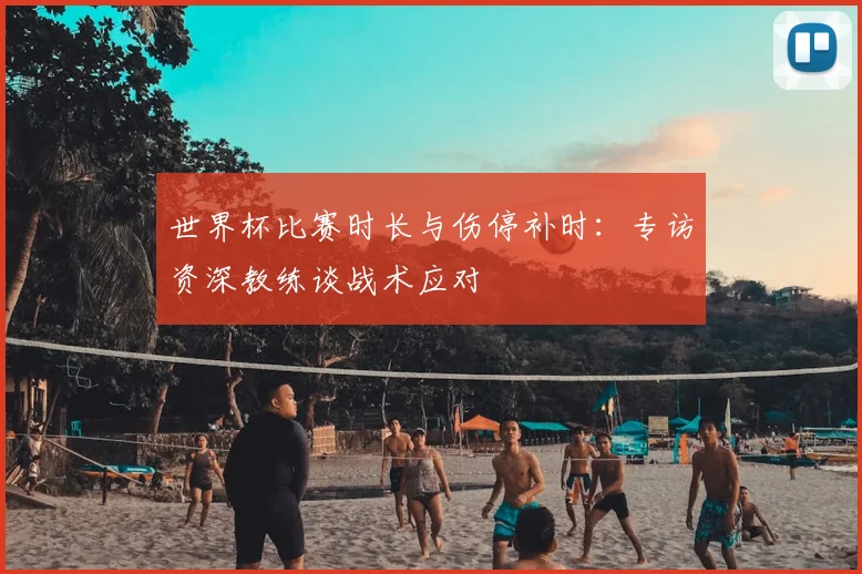 世界杯比赛时长与伤停补时：专访资深教练谈战术应对