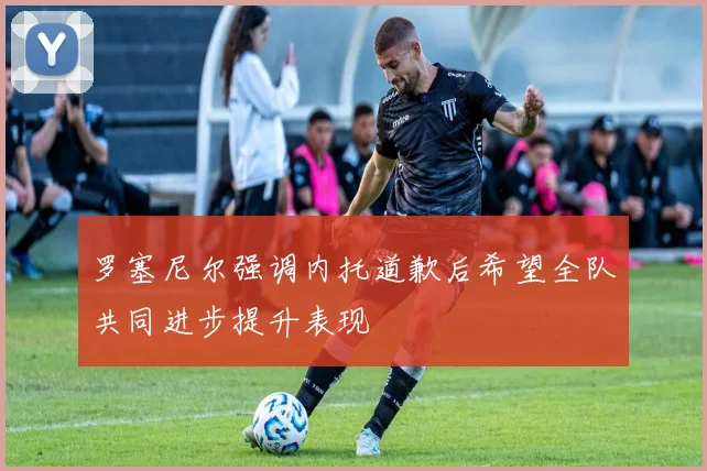 罗塞尼尔强调内托道歉后希望全队共同进步提升表现