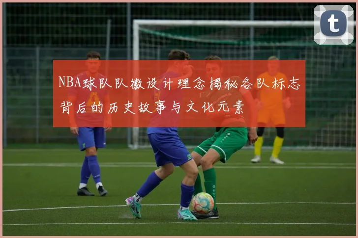 NBA球队队徽设计理念揭秘各队标志背后的历史故事与文化元素