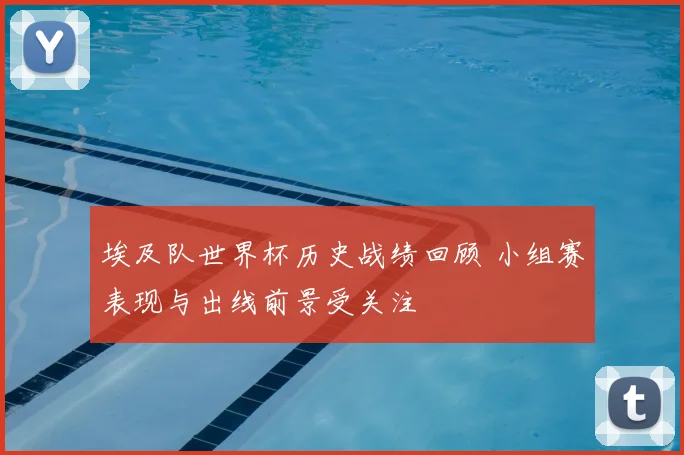 埃及队世界杯历史战绩回顾 小组赛表现与出线前景受关注