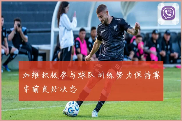 加维积极参与球队训练努力保持赛季前良好状态