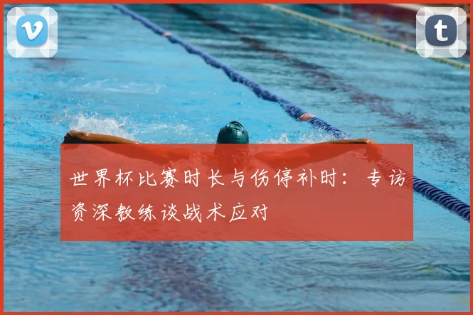 世界杯比赛时长与伤停补时：专访资深教练谈战术应对