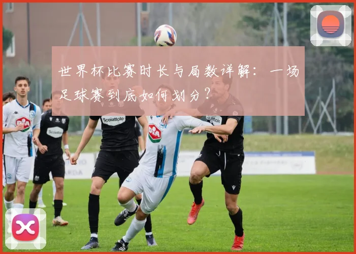 世界杯比赛时长与局数详解：一场足球赛到底如何划分？