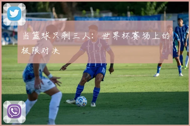 当篮球只剩三人：世界杯赛场上的极限对决