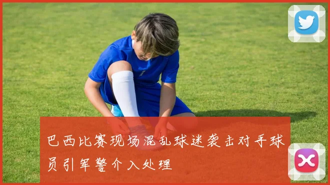 巴西比赛现场混乱球迷袭击对手球员引军警介入处理