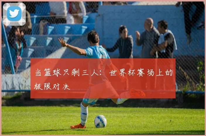 当篮球只剩三人：世界杯赛场上的极限对决