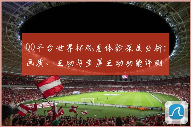QQ平台世界杯观看体验深度分析：画质、互动与多屏互动功能评测
