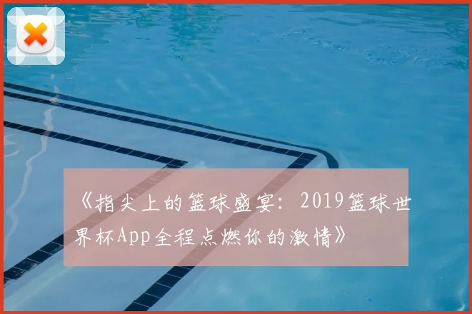 《指尖上的篮球盛宴:2019篮球世界杯App全程点燃你的激情》
