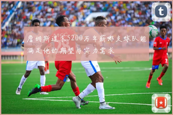 詹姆斯追求5200万年薪哪支球队能满足他的期望与实力需求
