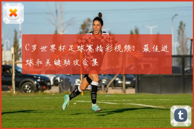 C罗世界杯足球赛精彩视频：最佳进球和关键助攻合集