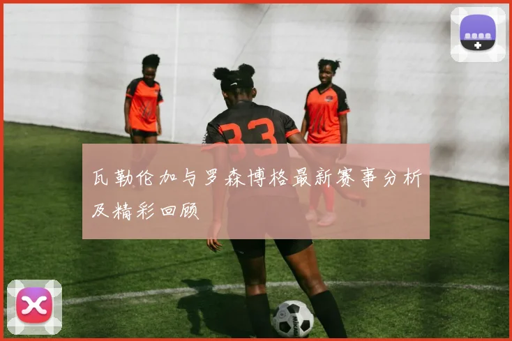 瓦勒伦加与罗森博格最新赛事分析及精彩回顾