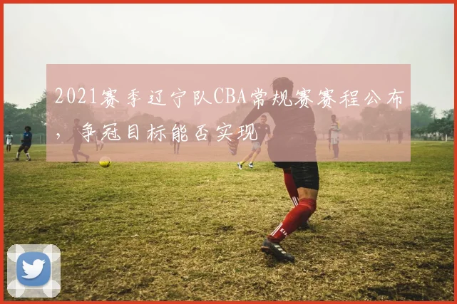 2021赛季辽宁队CBA常规赛赛程公布，争冠目标能否实现
