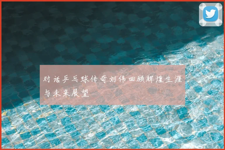对话乒乓球传奇刘伟回顾辉煌生涯与未来展望